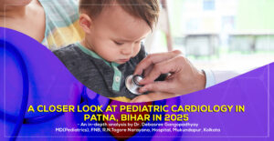'A Closer Look at Pediatric Cardiology in Patna, Bihar in 2025' a detailed guide by Dr. Debasree Gangopadhyay, pediatric cardiologist (MD), Narayana Hospital, Kolkata